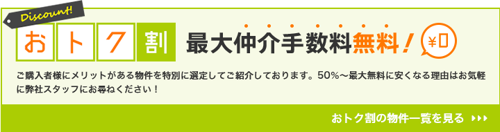 おトク割 最大仲介手数料無料 ご購入者様にメリットがある物件を特別に選定してご紹介しております。50％～最大無料に安くなる理由はお気軽に弊社スタッフにお尋ねください！ おトク割の物件一覧を見る