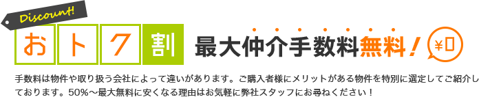 おトク割 最大仲介手数料無料￥0 手数料は物件や取り扱う会社によって違いがあります。ご購入者様にメリットがある物件を特別に選定してご紹介しております。50％～最大無料に安くなる理由はお気軽に弊社スタッフにお尋ねください！