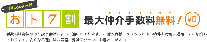 おトク割 最大仲介手数料無料 手数料は物件や取り扱う会社によって違いがあります。ご購入者様にメリットがある物件を特別に選定してご紹介しております。50％～最大無料に安くなる理由はお気軽に弊社スタッフにお尋ねください！