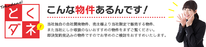 こんな物件あるんです！当社独自の自社開発物件、売主様より当社限定で販売する物件、また当社にしか取扱のないおすすめの物件をまずご覧ください。即決契約見込みの物件ですのでお早めのご検討をおすすめいたします。