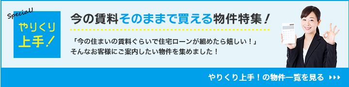 今の賃料そのままで買える物件特集！ 「今の住まいの賃料ぐらいで住宅ローンが組めたら嬉しい！」そんなお客様にご案内したい物件を集めました！ やりくり上手！の物件一覧を見る