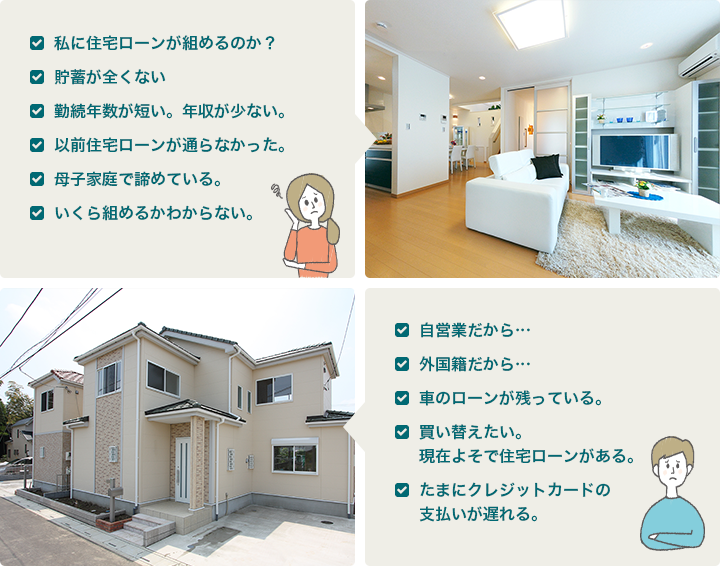 私に住宅ローンが組めるのか？ 貯蓄が全くない 勤続年数が短い。年収が少ない。 以前住宅ローンが通らなかった。 母子家庭で諦めている。 いくら組めるかわからない。 自営業だから… 外国籍だから… 車のローンが残っている。 買い替えたい。現在よそで住宅ローンがある。 たまにクレジットカードの支払いが遅れる。