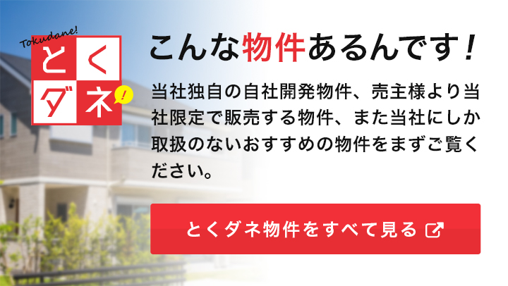 こんな物件あるんです！ 当社独自の自社開発物件、売主様より当社限定で販売する物件、また当社にしか取扱のないおすすめの物件をまずご覧ください。とくダネ物件をすべて見る