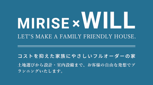 MIRISE×WILL LET’S MAKE A FAMILY FRIENDLY HOUSE. コストを抑えた家族にやさしいフルオーダーの家 土地選びから設計・室内設備まで、お客様の自由な発想でプランニングいたします。