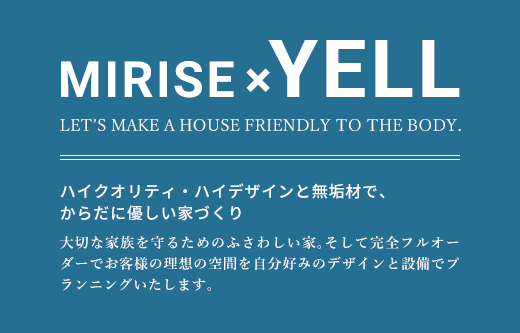 MIRISE×YELL LET’S MAKE A HOUSE FRIENDLY TO THE BODY. ハイクオリティ・ハイデザインと無垢材で、からだに優しい家づくり 大切な家族を守るためのふさわしい家。そして完全フルオーダーでお客様の理想の空間を自分好みのデザインと設備でプランニングいたします。